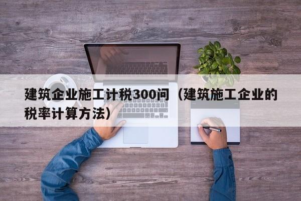 乐鱼体育-建筑企业施工计税300问（建筑施工企业的税率计算方法）