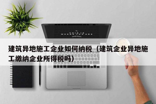 乐鱼体育-建筑异地施工企业如何纳税（建筑企业异地施工缴纳企业所得税吗）