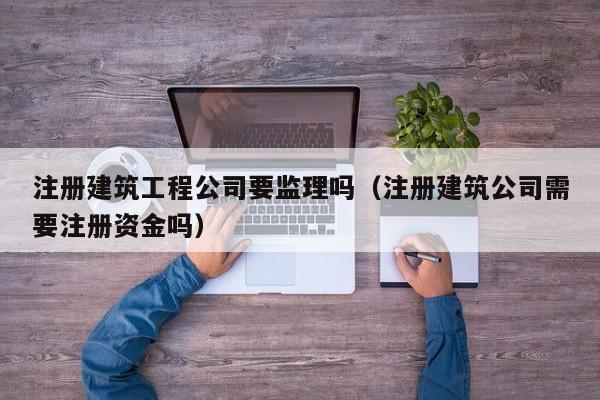 乐鱼体育-注册建筑工程公司要监理吗（注册建筑公司需要注册资金吗）