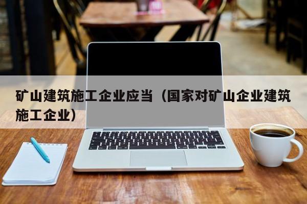 乐鱼体育-矿山建筑施工企业应当（国家对矿山企业建筑施工企业）