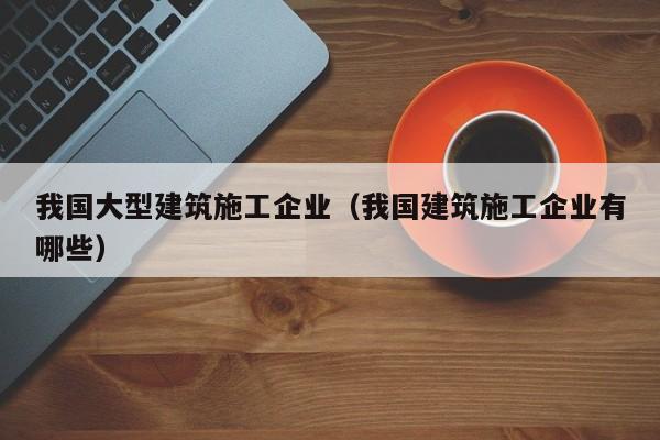 乐鱼体育-我国大型建筑施工企业（我国建筑施工企业有哪些）