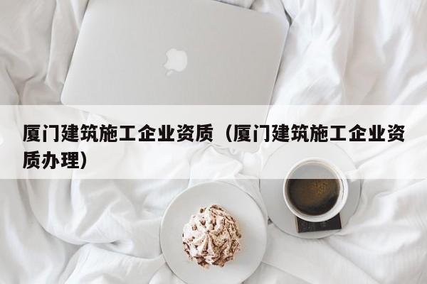 乐鱼体育-厦门建筑施工企业资质（厦门建筑施工企业资质办理）