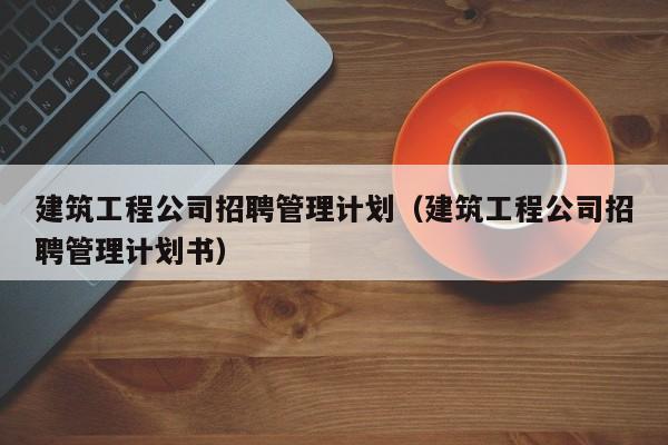 乐鱼体育-建筑工程公司招聘管理计划（建筑工程公司招聘管理计划书）