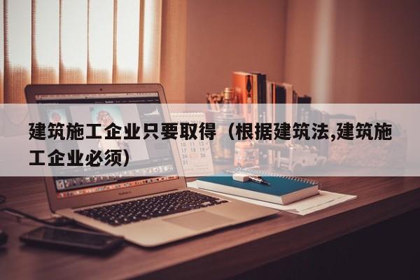 乐鱼体育-建筑施工企业只要取得（根据建筑法,建筑施工企业必须）