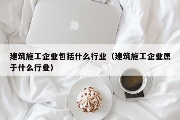乐鱼体育-建筑施工企业包括什么行业（建筑施工企业属于什么行业）