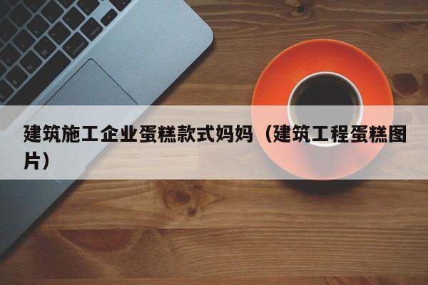 乐鱼体育-建筑施工企业蛋糕款式妈妈（建筑工程蛋糕图片）