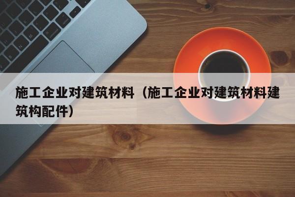 乐鱼体育-施工企业对建筑材料（施工企业对建筑材料建筑构配件）