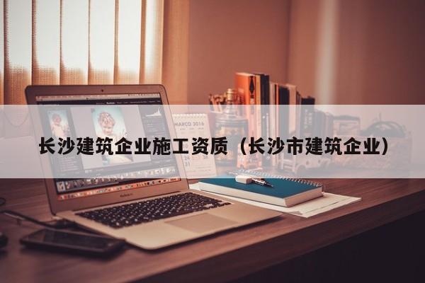 乐鱼体育-长沙建筑企业施工资质（长沙市建筑企业）