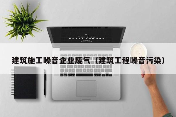 乐鱼体育-建筑施工噪音企业废气（建筑工程噪音污染）