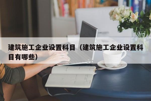 乐鱼体育-建筑施工企业设置科目（建筑施工企业设置科目有哪些）