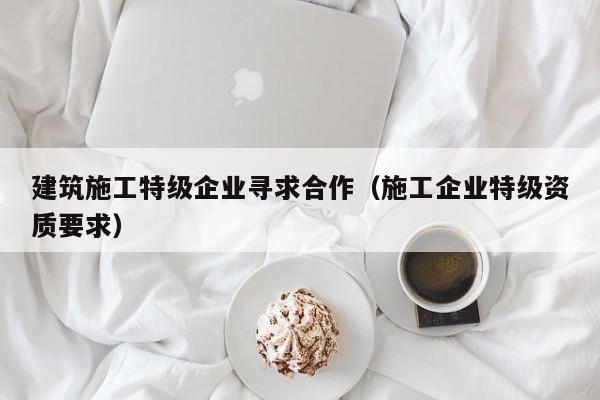 乐鱼体育-建筑施工特级企业寻求合作（施工企业特级资质要求）
