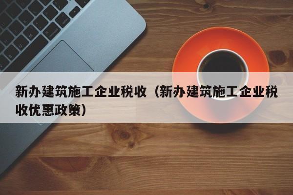 乐鱼体育-新办建筑施工企业税收（新办建筑施工企业税收优惠政策）
