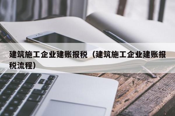 乐鱼体育-建筑施工企业建账报税（建筑施工企业建账报税流程）