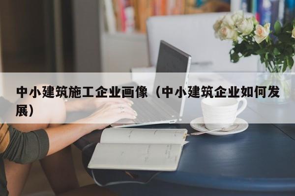 乐鱼体育-中小建筑施工企业画像（中小建筑企业如何发展）