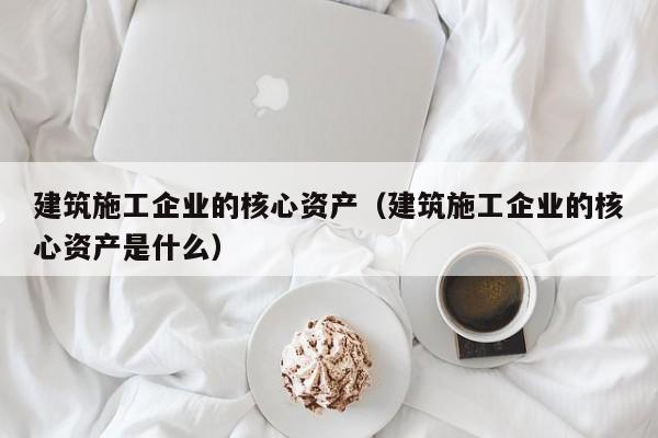 乐鱼体育-建筑施工企业的核心资产（建筑施工企业的核心资产是什么）