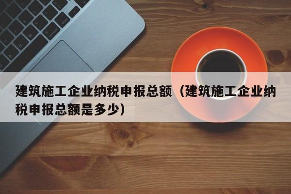 乐鱼体育-建筑施工企业纳税申报总额（建筑施工企业纳税申报总额是多少）