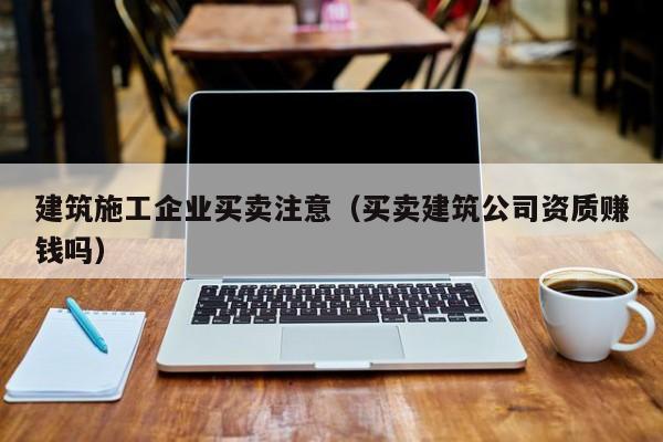 乐鱼体育-建筑施工企业买卖注意（买卖建筑公司资质赚钱吗）