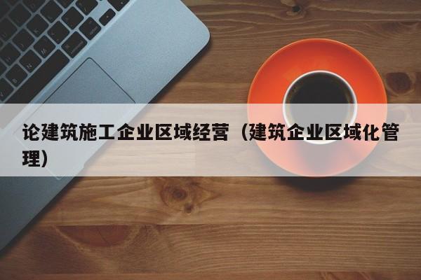 乐鱼体育-论建筑施工企业区域经营（建筑企业区域化管理）