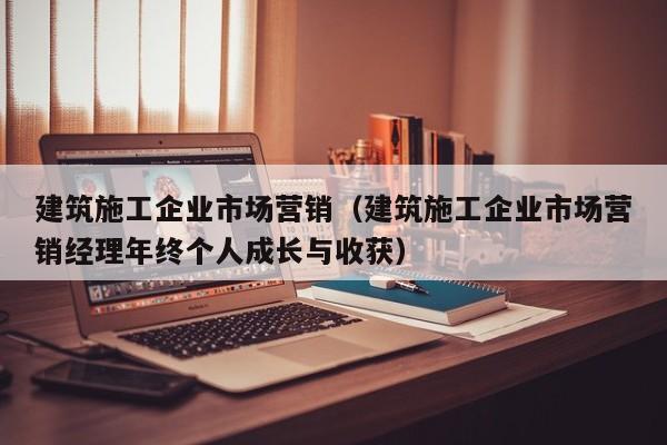 乐鱼体育-建筑施工企业市场营销（建筑施工企业市场营销经理年终个人成长与收获）