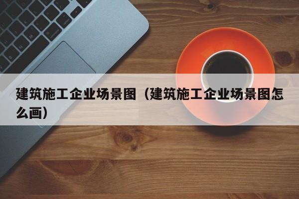 乐鱼体育-建筑施工企业场景图（建筑施工企业场景图怎么画）