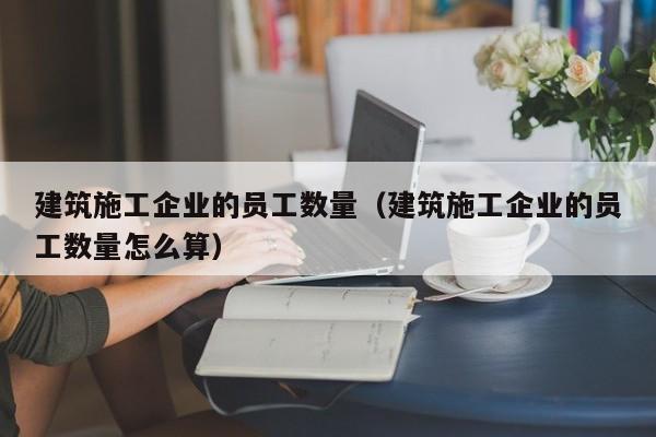 乐鱼体育-建筑施工企业的员工数量（建筑施工企业的员工数量怎么算）