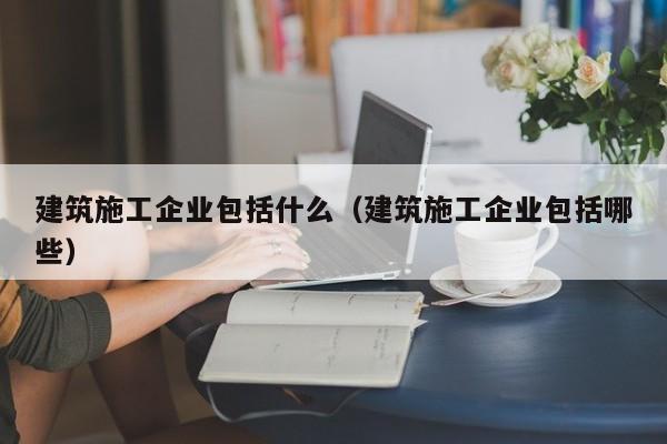 乐鱼体育-建筑施工企业包括什么（建筑施工企业包括哪些）