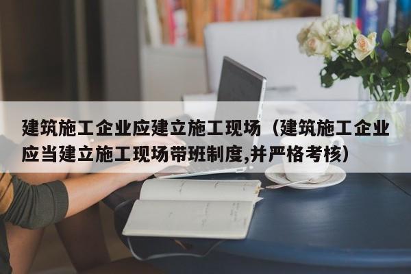 乐鱼体育-建筑施工企业应建立施工现场（建筑施工企业应当建立施工现场带班制度,并严格考核）