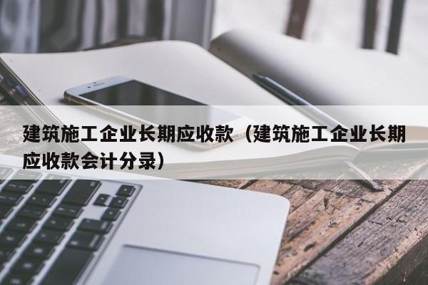 乐鱼体育-建筑施工企业长期应收款（建筑施工企业长期应收款会计分录）