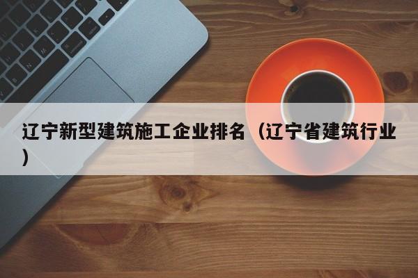 乐鱼体育-辽宁新型建筑施工企业排名（辽宁省建筑行业）