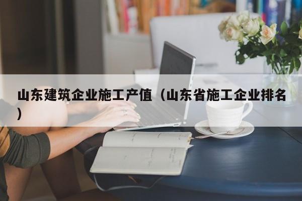 乐鱼体育-山东建筑企业施工产值（山东省施工企业排名）