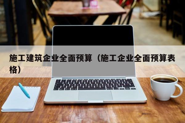 乐鱼体育-施工建筑企业全面预算（施工企业全面预算表格）
